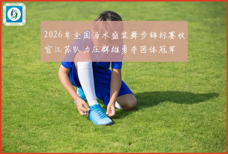 2026年全国马术盛装舞步锦标赛收官江苏队力压群雄勇夺团体冠军