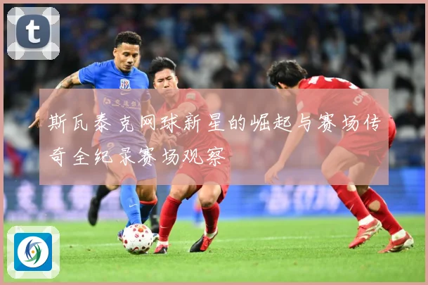斯瓦泰克网球新星的崛起与赛场传奇全纪录赛场观察
