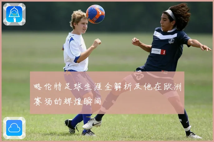 略伦特足球生涯全解析及他在欧洲赛场的辉煌瞬间