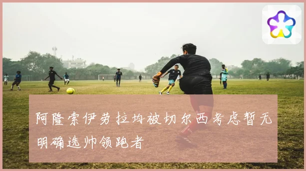 阿隆索伊劳拉均被切尔西考虑暂无明确选帅领跑者