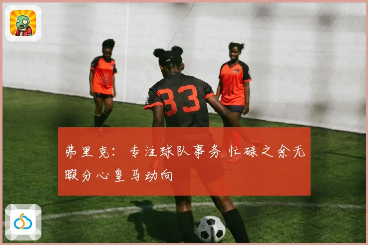 弗里克：专注球队事务 忙碌之余无暇分心皇马动向