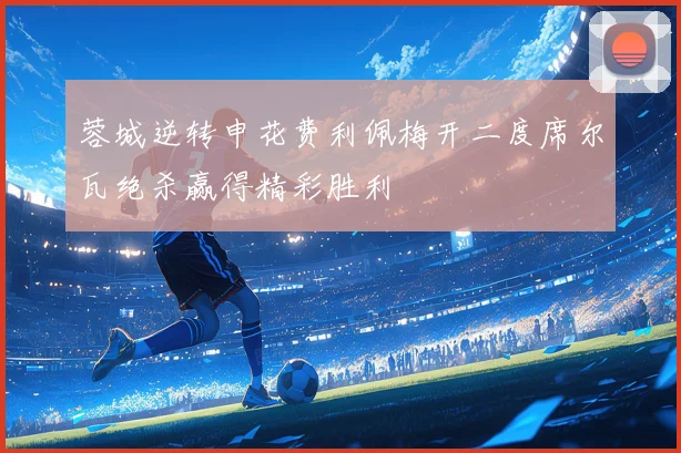 蓉城逆转申花费利佩梅开二度席尔瓦绝杀赢得精彩胜利