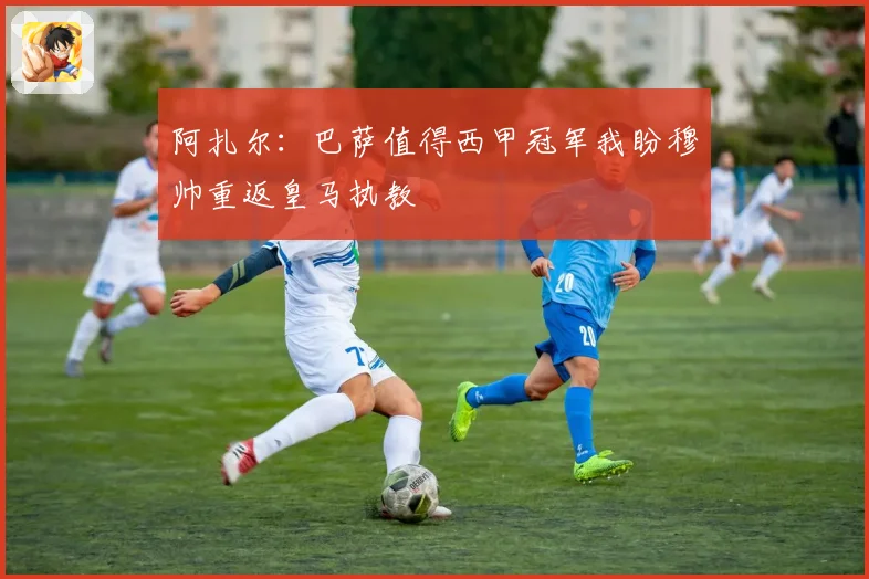 阿扎尔：巴萨值得西甲冠军我盼穆帅重返皇马执教