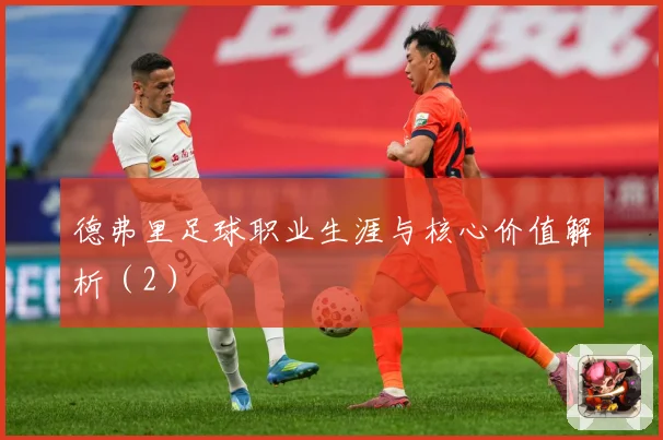 德弗里足球职业生涯与核心价值解析（2）