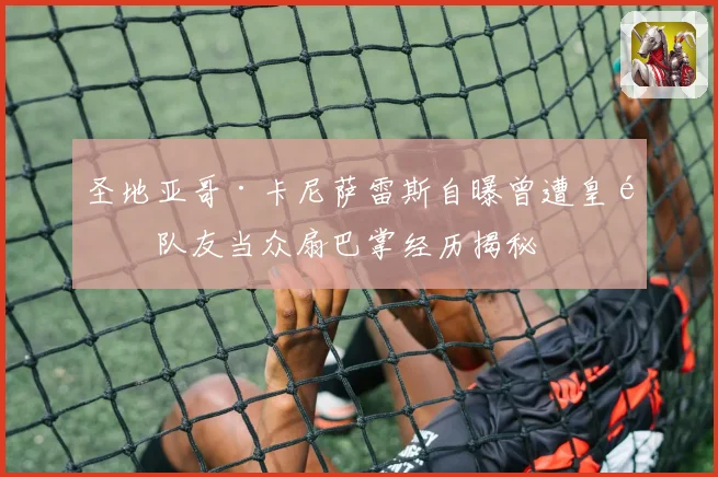圣地亚哥·卡尼萨雷斯自曝曾遭皇马队友当众扇巴掌经历揭秘