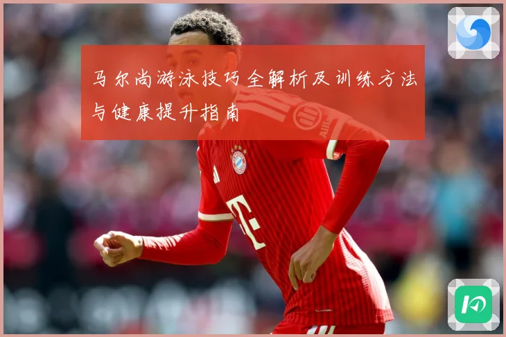 马尔尚游泳技巧全解析及训练方法与健康提升指南