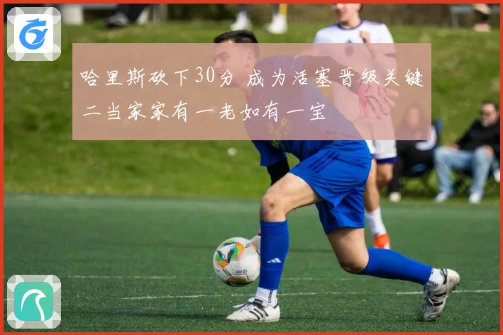 哈里斯砍下30分 成为活塞晋级关键二当家家有一老如有一宝