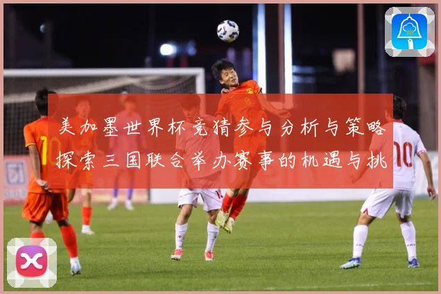 美加墨世界杯竞猜参与分析与策略探索三国联合举办赛事的机遇与挑数据研判