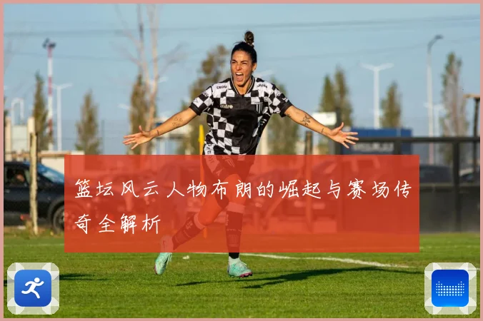 篮坛风云人物布朗的崛起与赛场传奇全解析