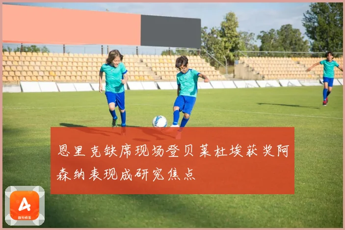 恩里克缺席现场登贝莱杜埃获奖阿森纳表现成研究焦点