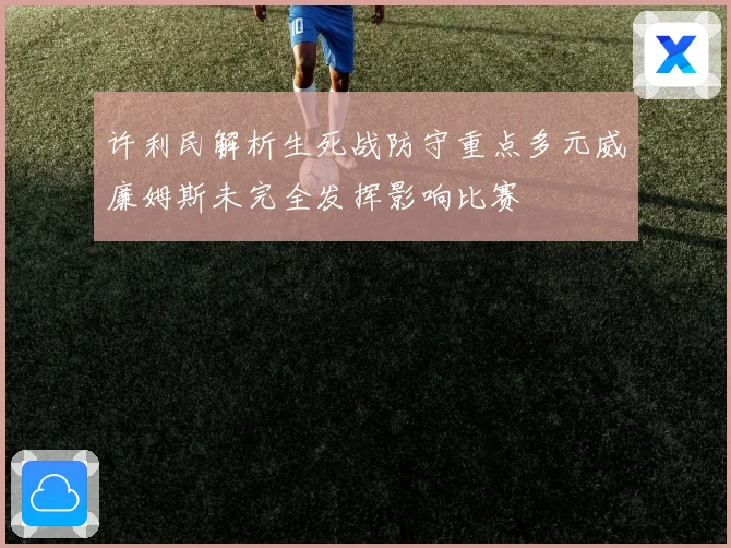 许利民解析生死战防守重点多元威廉姆斯未完全发挥影响比赛