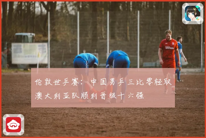 伦敦世乒赛：中国男乒三比零轻取澳大利亚队顺利晋级十六强