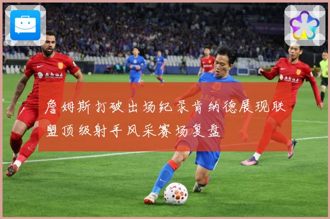 詹姆斯打破出场纪录肯纳德展现联盟顶级射手风采赛场复盘