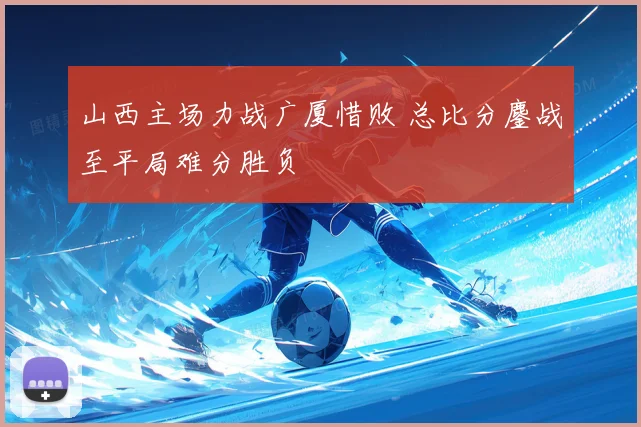 山西主场力战广厦惜败 总比分鏖战至平局难分胜负
