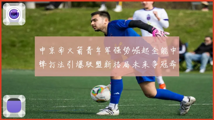 申京率火箭青年军强势崛起全能中锋打法引爆联盟新格局未来争冠希望