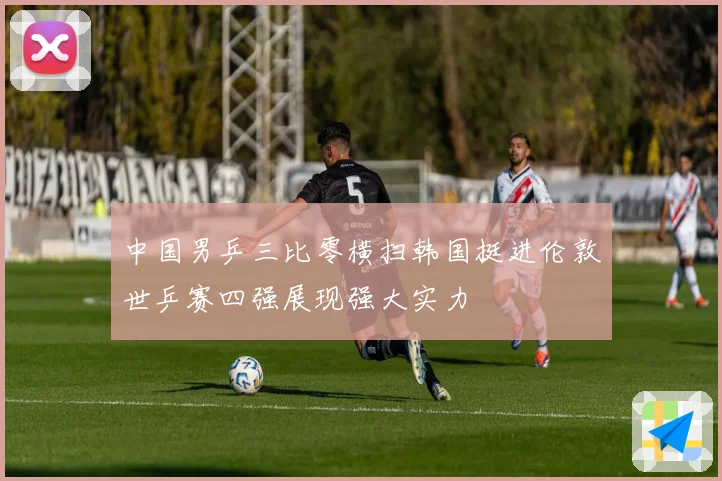 中国男乒三比零横扫韩国挺进伦敦世乒赛四强展现强大实力