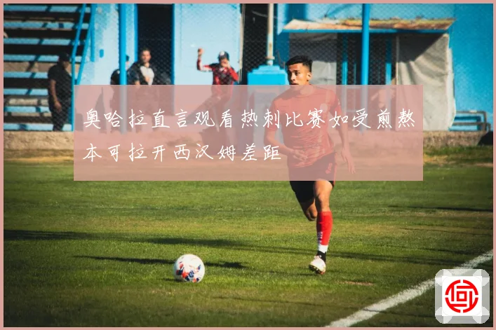 奥哈拉直言观看热刺比赛如受煎熬本可拉开西汉姆差距