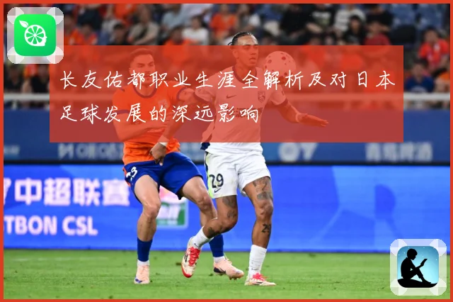 长友佑都职业生涯全解析及对日本足球发展的深远影响